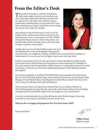 From the Editor’s Desk
Vidhya Tiwari
Editor-in-chief
The month of December is a month of celebration,
chilly winter nights, hot cocoa and a book by your
side, I don’t think it gets better than that; but that’s just
my opinion! For a few others, this could be boring or
monotonous, something they can do anytime they want!
Hence, partying away to glory, maybe their way to ending
the year, do it on a high note, literally!
Year endings are also the best time to travel, as it is the
holiday season, and the season of cheer and joy! So, this
month the cover story is a travel piece on CAPE VERDE,
the beautiful Island country in Africa! The pristine, sun-
kissed beaches and the clear blue waters will surely make
you plan a trip there at the earliest!
Another place you can visit this holiday season is the town
of Český Krumlov, in the Czech Republic! This beautiful
town looks like a set straight out a Viking or Hobbit movie, untouched by the madness of
modernisation! It is on my must visit list right on top, cannot wait to get there!
Food is an essential part of travel, and a good meal is always remembered, and this month,
in the food section CARIZ brings to you the good news of the reopening of Le Kebabiere in
Pune, the restaurant that brings authentic Indian Cuisine in a contemporary format! Every dish
served here is a feast for your taste buds, displaying the passion of Chef Shailendra Kekade.
Bon Appétit!
From food to hospitality, in CARIZ CONVERSATIONS, get acquainted with Sumit Kumar,
the new GM of The Hyatt, Kalyani Nagar, Pune. Read about his journey, from being the Outlet
Manager at Grand Hyatt Dubai, to launching the first Hyatt Place in South West Asia, he has
come a long way with sheer hard work and brilliance!
With Food and Travel, can Fashion be far behind? Peek into our Fashion Editorial, as
talented Photographer, Roopam Bansod, captures the salient beauty, Shivani Dwivedi display,
uncomplicated and comfortable designs from our Designer in focus, Sonal Oswal!
From the conversational piece by our Special Features writer Rohan Dange to Grooming
Essentials by Nancy Katyal, read all this and more, in this issue.
Wish you all a very happy and prosperous New Year from Team CARIZ!
PictureCourtesy-PiyushUpadhyay,Makeup-VrundaMoray
Prayers and Peace!
CARIZ MAGAZINE Volume I Issue II December 2016 5
 