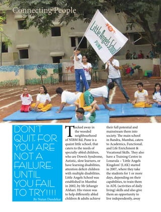 DON’T
QUIT, FOR
YOU ARE
NOT A
FAILURE,
UNTIL
YOU FAIL
TO TRY!!!!
Connecting People
By Nutan Dandekar
T
ucked away in
the wooded
neighbourhood
of NIBM Rd, Pune is a
quaint little school, that
caters to the needs of
specially-abled children,
who are Down’s Syndrome,
Autistic, slow learners, or
have learning disabilities,
attention deficit children
with multiple disabilities.
Little Angels School was
established in Mumbai
in 2002, by Mr Jehangir
Afshari. His vision was
to help differently abled
children & adults achieve
their full potential and
mainstream them into
society. The main school
in Bandra, Mumbai, caters
to Academics, Functional,
and Life Enrichment &
Vocational Skills. They also
have a Training Centre in
Lonavala – ‘Little Angels
Kingdom’ (LAK) started
in 2007, where they take
the students for 1 or more
days, depending on their
capabilities, to train them
in ADL (activities of daily
living) skills and also give
them an opportunity to
live independently, away
 