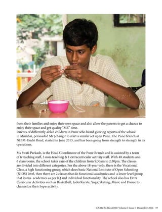 from their families and enjoy their own space and also allow the parents to get a chance to
enjoy their space and get quality “ME” time.
Parents of differently-abled children in Pune who heard glowing reports of the school
in Mumbai, persuaded Mr Jehangir to start a similar set up in Pune. The Pune branch at
NIBM-Undri Road, started in June 2013, and has been going from strength to strength in its
operations.
Ms Swati Parkash, is the Head Coordinator of the Pune Branch and is assisted by a team
of 6 teaching staff, 3 non-teaching & 1 extracurricular activity staff. With 48 students and
6 classrooms, the school takes care of the children from 9:30am to 2:30pm. The classes
are divided into different categories. For the above 18-year-olds, there is the Vocational
Class, a high functioning group, which does basic National Institute of Open Schooling
(NIOS) level, then there are 2 classes that do functional academics and a lower level group
that learns academics as per IQ and individual functionality. The school also has Extra
Curricular Activities such as Basketball, Judo/Karate, Yoga, Skating, Music and Dance to
channelize their hyperactivity.
CARIZ MAGAZINE Volume I Issue II December 2016 69
 