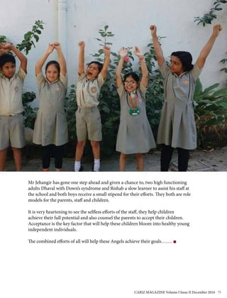 Mr Jehangir has gone one step ahead and given a chance to, two high functioning
adults Dhaval with Down’s syndrome and Rishab a slow learner to assist his staff at
the school and both boys receive a small stipend for their efforts. They both are role
models for the parents, staff and children.
It is very heartening to see the selfless efforts of the staff, they help children
achieve their full potential and also counsel the parents to accept their children.
Acceptance is the key factor that will help these children bloom into healthy young
independent individuals.
The combined efforts of all will help these Angels achieve their goals…….
CARIZ MAGAZINE Volume I Issue II December 2016 71
 