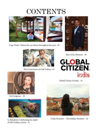 CONTENTS
Cape Verde- Where the sun shines throughout the year- 09
Man of the Moment - 20
The Cornerstone of Café Culture- 25
Global Citizen of India - 33
Get Gorgeous - 38
Cesky Krumlov – The Hidden Paradise! - 42
Le Kebabiere-Celebrating the depth
of PAN Indian cuisine - 51
 