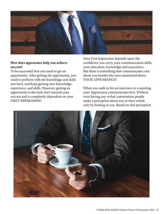 How does appearance help you achieve
success?
To be successful first you need to get an
opportunity. After getting the opportunity, you
need to perform with the knowledge and skills
you have, and keep gaining new knowledge,
experience, and skills. However, getting an
opportunity is the kick-start towards your
success and is completely dependent on your
FIRST IMPRESSION!
Your First Impression depends upon the
confidence you carry, your communication skills,
your education, knowledge and experience.
But there is something that communicates a lot
about you besides the ones mentioned above,
YOUR APPEARANCE!
When you walk in for an interview or a meeting,
your Appearance communicates first. Without
even having any verbal conversation people
make a perception about you in their minds
only by looking at you. Based on that perception
CARIZ MAGAZINE Volume I Issue II December 2016 81
 