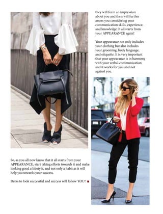 they will form an impression
about you and then will further
assess you considering your
communication skills, experience,
and knowledge. It all starts from
your APPEARANCE again!
Your appearance not only includes
your clothing but also includes
your grooming, body language,
and etiquette. It is very important
that your appearance is in harmony
with your verbal communication
and it works for you and not
against you.
So, as you all now know that it all starts from your
APPEARANCE, start taking efforts towards it and make
looking good a lifestyle, and not only a habit as it will
help you towards your success.
Dress to look successful and success will follow YOU!
 