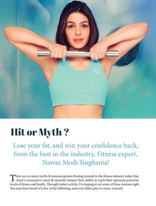 Hit or Myth ?
Lose your fat, and win your confidence back,
from the best in the industry, Fitness expert,
Nawaz Modi Singhania!
There are so many myths & misconceptions floating around in the fitness industry today that
cloud a consumer’s vision & naturally hamper their ability to reach their optimum potential
levels of fitness and health. Through today’s article, I’m hoping to set some of these notions right.
You may have heard of a few of the following, and even fallen prey to some, yourself.
 