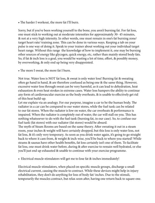 • The harder I workout, the more fat I’ll burn.
Sorry, but if you’ve been working yourself to the bone, you aren’t burning fat. For fat loss,
one must stick to working out at moderate intensities for approximately 30- 45 minutes,
& not at a very high intensity. In other words, one must remain in one’s fat burning zone/
target heart rate/ training zone. This can be done in various ways. Keeping a tab on your
pulse is one way of doing it. Speak to your trainer about working out your individual target
heart range. Without this range the knowledge of how to implement it, one may be burning
other sources of energy like glycogen, quick energy, etc, rather than mainly stored body fats.
So, if fat & inch loss is a goal, you would be wasting a lot of time, effort, & possibly money,
by overworking, & only end up being very disappointed.
• The more I sweat, the more fat I burn.
Not true. Water loss is NOT fat loss, & sweat is only water loss! Burning fat & sweating
often go hand in hand, & are therefore confused as being one & the same thing. However,
excessive water loss through sweat can be very harmful, as it can lead to dehydration, heat
exhaustion & even heat strokes in extreme cases. Water loss hampers the ability to continue
any form of cardiovascular exercise as the body overheats, & is unable to effectively get rid
of this heat build-up.
Let me explain via an analogy. For our purpose, imagine a car to be the human body. The
radiator in a car can be compared to our water stores, while the fuel tank can be related
to our fat stores. When the radiator is low on water, the car overheats & performance is
impaired. When the radiator is completely out of water, the car will stall on you. This has
nothing whatsoever to do with the fuel tank (burning fat, in our case). So, to confuse our
fuel tank (fat stores) with our radiator (fat stores) would be absurd.
The myth of Steam Rooms are based on the same theory. After sweating it out in a steam
room, your inches & weight will have certainly dropped, but this loss is only water loss, not
fat loss, & it’s only very temporary. As soon as you drink water again, it’s going to go straight
back to where it cam from, & weight & inch-wise, you’ll be back to where you started! While
steams & saunas have other health benefits, fat loss certainly isn’t one of them. To facilitate
fat loss, one must drink water before, during & after exercise to remain well hydrated, or else
you’ll just end up exhausted & unable to continue with your exercise programme.
• Electrical muscle stimulators will get me to lose fat & inches immediately!
Electrical muscle stimulators, when placed on specific muscle groups, discharge a small
electrical current, causing the muscle to contract. While these devices might help in injury
rehabilitation, they don’t do anything for loss of body fat/ inches. Due to the stimuli,
temporarily the muscles contract, but relax soon after, having one return back to square one.
 