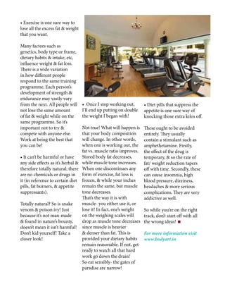 • Exercise is one sure way to
lose all the excess fat & weight
that you want.
Many factors such as
genetics, body type or frame,
dietary habits & intake, etc,
influence weight & fat loss.
There is a wide variation
in how different people
respond to the same training
programme. Each person’s
development of strength &
endurance may vastly vary
from the next. All people will
not lose the same amount
of fat & weight while on the
same programme. So it’s
important not to try &
compete with anyone else.
Work at being the best that
you can be!
• It can’t be harmful or have
any side effects as it’s herbal &
therefore totally natural; there
are no chemicals or drugs in
it (in reference to certain diet
pills, fat burners, & appetite
suppressants).
Totally natural? So is snake
venom & poison ivy! Just
because it’s not man-made
& found in nature’s bounty,
doesn’t mean it isn’t harmful!
Don’t kid yourself! Take a
closer look!
• Once I stop working out,
I’ll end up putting on double
the weight I began with!
Not true! What will happen is
that your body composition
will change. In other words,
when one is working out, the
fat vs. muscle ratio improves.
Stored body fat decreases,
while muscle tone increases.
When one discontinues any
form of exercise, fat loss is
frozen, & while your inches
remain the same, but muscle
tone decreases.
That’s the way it is with
muscle- you either use it, or
lose it! In fact, one’s weight
on the weighing scales will
drop as muscle tone decreases
since muscle is heavier
& denser than fat. This is
provided your dietary habits
remain reasonable. If not, get
ready to watch all that hard
work go down the drain!
So eat sensibly- the gates of
paradise are narrow!
• Diet pills that suppress the
appetite is one sure way of
knocking those extra kilos off.
These ought to be avoided
entirely. They usually
contain a stimulant such as
amphethetamine. Firstly,
the effect of the drug is
temporary, & so the rate of
fat/ weight reduction tapers
off with time. Secondly, these
can cause insomnia, high
blood pressure, dizziness,
headaches & more serious
complications. They are very
addictive as well.
So while you’re on the right
track, don’t start off with all
the wrong ideas!
For more information visit
www.bodyart.in
 