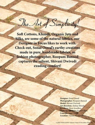The Art of Simplicity!
Soft Cottons, Khaadi, Organic Jute and
Silks, are some of the natural fabrics, our
Designer in Focus likes to work with.
Check out, Sonal Oswal’s earthy creations
made in pure, handmade fabrics, as
fashion photographer, Roopam Bansod
captures the salient, Shivani Dwivedi
exuding comfort!
Designer: Sonal Oswal
Photographer: Roopam Bansod
Model: Shivani Dwivedi
Art direction: Akshay Shinde
Jewellery: Shree Jewellers
Make-up and Hair: Gayatri Shah
Concept: Sagar Oswal
Location : Sanskriti Lifestyle
CARIZ MAGAZINE Volume I Issue II December 2016 89
 