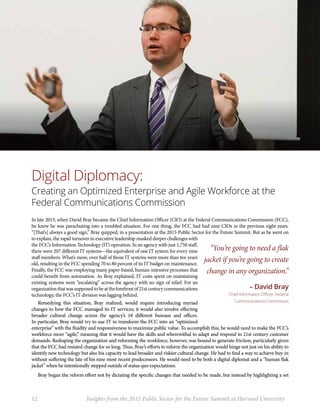 Digital Diplomacy:
Creating an Optimized Enterprise and Agile Workforce at the
Federal Communications Commission
In late 2013, when David Bray became the Chief Information Officer (CIO) at the Federal Communications Commission (FCC),
he knew he was parachuting into a troubled situation. For one thing, the FCC had had nine CIOs in the previous eight years.
“[That’s] always a good sign,” Bray quipped, in a presentation at the 2015 Public Sector for the Future Summit. But as he went on
to explain, the rapid turnover in executive leadership masked deeper challenges with
the FCC’s Information Technology (IT) operation. In an agency with just 1,750 staff,
there were 207 different IT systems—the equivalent of one IT system for every nine
staff members. What’s more, over half of those IT systems were more than ten years
old, resulting in the FCC spending 70 to 80 percent of its IT budget on maintenance.
Finally, the FCC was employing many paper-based, human-intensive processes that
could benefit from automation. As Bray explained, IT costs spent on maintaining
existing systems were “escalating” across the agency with no sign of relief. For an
organizationthatwassupposedtobeattheforefrontof21stcenturycommunications
technology, the FCC’s IT division was lagging behind.
Remedying this situation, Bray realized, would require introducing myriad
changes to how the FCC managed its IT services; it would also involve effecting
broader cultural change across the agency’s 18 different bureaus and offices.
In particular, Bray would try to use IT to transform the FCC into an “optimized
enterprise” with the fluidity and responsiveness to maximize public value. To accomplish this, he would need to make the FCC’s
workforce more “agile,” meaning that it would have the skills and wherewithal to adapt and respond to 21st century customer
demands. Reshaping the organization and reforming the workforce, however, was bound to generate friction, particularly given
that the FCC had resisted change for so long. Thus, Bray’s efforts to reform the organization would hinge not just on his ability to
identify new technology but also his capacity to lead broader and riskier cultural change. He had to find a way to achieve buy-in
without suffering the fate of his nine most recent predecessors. He would need to be both a digital diplomat and a “human flak
jacket” when he intentionally stepped outside of status quo expectations.
Bray began the reform effort not by dictating the specific changes that needed to be made, but instead by highlighting a set
“You’re going to need a flak
jacket if you’re going to create
change in any organization.”
– David Bray
Chief Information Officer, Federal
Communications Commission
12	 Insights from the 2015 Public Sector for the Future Summit at Harvard University
 