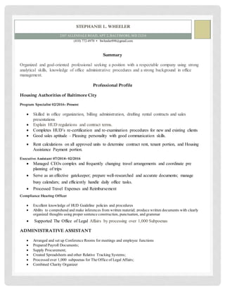 STEPHANIE L. WHEELER
2307 ALLENDALE ROAD, APT 2, BALTIMORE, MD 21216
(410) 772-4970 ▪ Swheeler898@gmail.com
Summary
Organized and goal-oriented professional seeking a position with a respectable company using strong
analytical skills, knowledge of office administrative procedures and a strong background in office
management.
Professional Profile
Housing Authorities of Baltimore City
Program Specialist 02/2016- Present
 Skilled in office organization, billing administration, drafting rental contracts and sales
presentations
 Explain HUD regulations and contract terms.
 Completes HUD’s re-certification and re-examination procedures for new and existing clients
 Good sales aptitude – Pleasing personality with good communication skills.
 Rent calculations on all approved units to determine contract rent, tenant portion, and Housing
Assistance Payment portion.
Executive Assistant 07/2014- 02/2016
 Managed CEOs complex and frequently changing travel arrangements and coordinate pre
planning of trips
 Serve as an effective gatekeeper; prepare well-researched and accurate documents; manage
busy calendars; and efficiently handle daily office tasks.
 Processed Travel Expenses and Reimbursement
Compliance Hearing Officer
 Excellent knowledge of HUD Guideline policies and procedures
 Ability to comprehend and make inferences from written material; produce written documents with clearly
organized thoughts using proper sentence construction, punctuation, and grammar
 Supported The Office of Legal Affairs by processing over 1,000 Subpoenas
ADMINISTRATIVE ASSISTANT
 Arranged and set up Conference Rooms for meetings and employee functions
 Prepared Payroll Documents;
 Supply Procurement;
 Created Spreadsheets and other Relative Tracking Systems;
 Processed over 1,000 subpoenas for The Office of Legal Affairs;
 Combined Charity Organizer
 