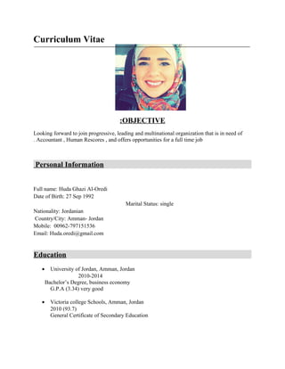 Curriculum Vitae
OBJECTIVE:
Looking forward to join progressive, leading and multinational organization that is in need of
Accountant , Human Rescores , and offers opportunities for a full time job.
Personal Information
Full name: Huda Ghazi Al-Oredi
Date of Birth: 27 Sep 1992
Marital Status: single
Nationality: Jordanian
Country/City: Amman- Jordan
Mobile: 00962-797151536
Email: Huda.oredi@gmail.com
Education
• University of Jordan, Amman, Jordan
2010-2014
Bachelor’s Degree, business economy
G.P.A (3.34) very good
• Victoria college Schools, Amman, Jordan
2010 (93.7)
General Certificate of Secondary Education
 