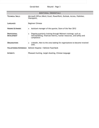 Gerald Kott Résumé – Page !3
!!!!!!!!!!!!!!!!!!!!!!!!!!!!!!!
ADDITIONAL CREDENTIALS
TECHNICAL SKILLS Microsoft Office (Word, Excel, PowerPoint, Outlook, Access, Publisher,
Sharepoint,
LANGUAGES Beginner Chinese
HONORS & AWARDS ▪ Assistant manager of the quarter, Store of the Year 2012
PROFESSIONAL
DEVELOPMENT
▪ Ongoing quarterly training through Walmart trainings; such as
merchandising, financial metrics, human resources, and safety and
compliance
ORGANIZATIONS ▪ Linkedin, New to the area looking for organizations to become involved
with.
VOLUNTEERING EXPERIENCE DeSmet Hospital / DeSmet Food Bank
INTERESTS Pheasant hunting, target shooting, Chinese language
 