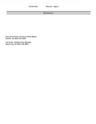 Gerald Kott Résumé – Page !4
!!!!!!!!!!Gary Lenz Owner of Gary’s Home Repair
Desmit, SD (605) 203-0203
!Lee Kruse, Shopko Store Manager
Rapid City, SD (605) 306-8804
!
REFERENCES
 