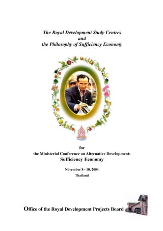 The Royal Development Study Centres
and
the Philosophy of Sufficiency Economy
Office of the Royal Development Projects Board
November 8 - 10, 2004
Thailand
for
the Ministerial Conference on Alternative Development:
Sufficiency Economy
 
