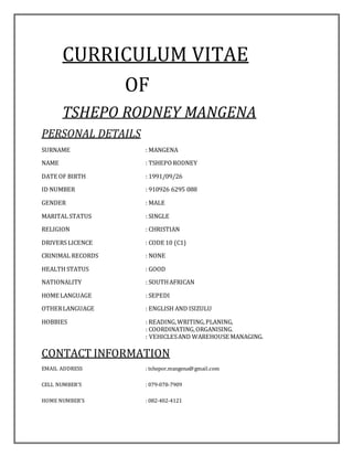 CURRICULUM VITAE
OF
TSHEPO RODNEY MANGENA
PERSONAL DETAILS
SURNAME : MANGENA
NAME : TSHEPO RODNEY
DATE OF BIRTH : 1991/09/26
ID NUMBER : 910926 6295 088
GENDER : MALE
MARITAL STATUS : SINGLE
RELIGION : CHRISTIAN
DRIVERS LICENCE : CODE 10 (C1)
CRINIMAL RECORDS : NONE
HEALTH STATUS : GOOD
NATIONALITY : SOUTHAFRICAN
HOME LANGUAGE : SEPEDI
OTHERLANGUAGE : ENGLISH AND ISIZULU
HOBBIES : READING,WRITING,PLANING,
: COORDINATING,ORGANISING.
: VEHICLESAND WAREHOUSE MANAGING.
CONTACT INFORMATION
EMAIL ADDRESS : tshepor.mangena@gmail.com
CELL NUMBER’S : 079-078-7909
HOME NUMBER’S : 082-402-4121
 