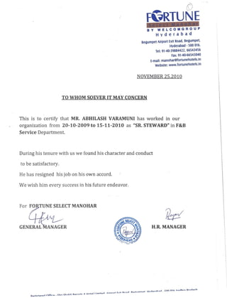 TO WHOM SOEVER IT MAY CONCERN
([)
FGRTUNE
BY WELCOMGROUP
Hyderabad
Begumpet Airport Exit Road, Begumpet,
Hyderabad - 500 016.
Tel: 91-40-39884422, 66543456
Fax: 91-40-66543040
t-man. manohar@fortunehotels.ln
Website: www.fortunehotels.in
NOVEMBER 25.2010
This is to certify that MR. ABHILASH -vARAMUNI has worked in our
organization from 20-10-2009 to 15-11-2010 as "SR. STEWARD" in F&B
Service Department.
During his tenure with us we found his character and conduct
to be satisfactory.
He has resigned his job on his own accord.
We wish him every success in his future endeavor.
TUNE SELECT MANOHAR
GENERAL MANAGER H.R. MANAGER
rI h rI E:nn nH. ,nrlhr~ Dr:>rloch
. . n Airnnrt [v it Dn"lln Dorllirnnot UI .or"l "lI -
rI ~ff' Chrj Ch"llltti DoC'nrtc R UAtol I Ir,.."to
D.onictoro • 1 Ir_·
 