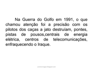 Na Guerra do Golfo em 1991, o que
chamou atenção foi a precisão com os
pilotos dos caças a jato destruíam, pontes,
pistas de pousos,centrais de energia
elétrica, centros de telecomunicações,
enfraquecendo o Iraque.
carolcorreageo.blogspot.com
 