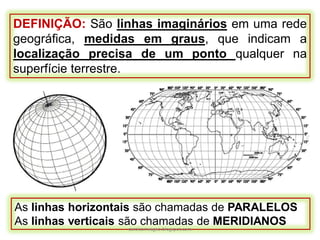 DEFINIÇÃO: São linhas imaginários em uma rede
geográfica, medidas em graus, que indicam a
localização precisa de um ponto qualquer na
superfície terrestre.
As linhas horizontais são chamadas de PARALELOS
As linhas verticais são chamadas de MERIDIANOS
carolcorreageo.blogspot.com
 