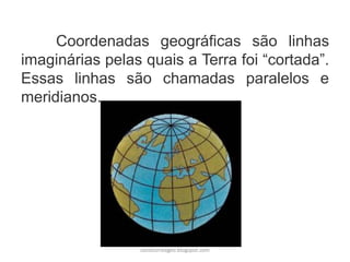 Coordenadas geográficas são linhas
imaginárias pelas quais a Terra foi “cortada”.
Essas linhas são chamadas paralelos e
meridianos.
carolcorreageo.blogspot.com
 
