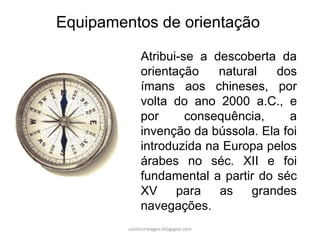Atribui-se a descoberta da
orientação natural dos
ímans aos chineses, por
volta do ano 2000 a.C., e
por consequência, a
invenção da bússola. Ela foi
introduzida na Europa pelos
árabes no séc. XII e foi
fundamental a partir do séc
XV para as grandes
navegações.
Equipamentos de orientação
carolcorreageo.blogspot.com
 