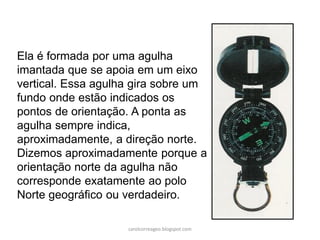 Ela é formada por uma agulha
imantada que se apoia em um eixo
vertical. Essa agulha gira sobre um
fundo onde estão indicados os
pontos de orientação. A ponta as
agulha sempre indica,
aproximadamente, a direção norte.
Dizemos aproximadamente porque a
orientação norte da agulha não
corresponde exatamente ao polo
Norte geográfico ou verdadeiro.
carolcorreageo.blogspot.com
 