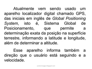 Atualmente vem sendo usado um
aparelho localizador digital chamado GPS,
das iniciais em inglês de Global Positioning
System, isto é, Sistema Global de
Posicionamento, que permite a
determinação exata da posição na superfície
terrestre, informando a latitude e longitude,
além de determinar a altitude.
Esse aparelho informa também a
direção que o usuário está seguindo e a
velocidade.
carolcorreageo.blogspot.com
 