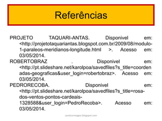 Referências
PROJETO TAQUARI-ANTAS. Disponivel em:
<http://projetotaquariantas.blogspot.com.br/2009/08/modulo-
1-paraleos-meridianos-longitude.html >. Acesso em:
03/05/2014.
ROBERTOBRAZ . Disponivel em:
<http://pt.slideshare.net/karolpoa/savedfiles?s_title=coorden
adas-geograficas&user_login=robertobraz>. Acesso em:
03/05/2014.
PEDRORECOBA. Disponivel em:
<http://pt.slideshare.net/karolpoa/savedfiles?s_title=rosa-
dos-ventos-pontos-cardeais-
1328588&user_login=PedroRecoba>. Acesso em:
03/05/2014.
carolcorreageo.blogspot.com
 