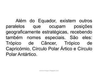 Além do Equador, existem outros
paralelos que ocupam posições
geograficamente estratégicas, recebendo
também nomes especiais. São eles:
Trópico de Câncer, Trópico de
Capricórnio, Círculo Polar Ártico e Círculo
Polar Antártico.
carolcorreageo.blogspot.com
 