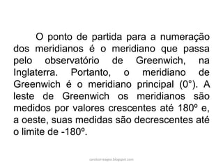 O ponto de partida para a numeração
dos meridianos é o meridiano que passa
pelo observatório de Greenwich, na
Inglaterra. Portanto, o meridiano de
Greenwich é o meridiano principal (0°). A
leste de Greenwich os meridianos são
medidos por valores crescentes até 180º e,
a oeste, suas medidas são decrescentes até
o limite de -180º.
carolcorreageo.blogspot.com
 