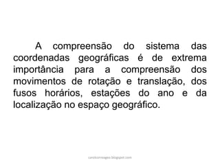 A compreensão do sistema das
coordenadas geográficas é de extrema
importância para a compreensão dos
movimentos de rotação e translação, dos
fusos horários, estações do ano e da
localização no espaço geográfico.
carolcorreageo.blogspot.com
 