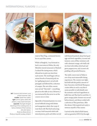 38 Sizzle Winter 14
meal at Than Ying, a restaurant known
for its royal Thai cuisine.
While in Bangkok, I was fortunate to
land a reservation at Nahm, the only
Michelin-starred restaurant in Thailand.
I ordered the tasting menu, which
allowed me to pick one item from
each section. The meal began with an
amuse-bouche of tamarind pork ma
hor (galloping horses), served with
pineapple and followed by a selection
of canapes. The rest of the courses
were served “Thai style”—everything
placed on the table at once. However, I
was instructed by the server to eat the
courses one at a time.
Quenelles of steamed jasmine rice were
served tableside along with lobster
and mangosteen salad; clear soup of
roast duck with Thai basil and young
coconut; fresh tamarind relish with
minced prawns, pork and chilies served
with braised mackerel, deep-fried quail
eggs and fresh vegetables; coconut and
turmeric curry of blue-swimmer crab
with calamansi orange; soft-shell crab
stir-fried with chilies, holy basil and
green peppercorns; and coconut ash
pudding with poached bananas.
The multi-course meal at Nahm is
one of my most memorable dining
experiences. The courses were light,
but bold with the perfect amount of
heat. Executive chef David Thompson
creates dishes in such a way that it
seems possible to individually taste
the aromatics and such ingredients as
kaffir lime and Thai basil in each bite. A
green mango palate cleanser was served
before dessert, and dinner ended with
a selection of Thai petit fours. After
this dinner, I felt inspired and ready to
immerse myself in Thai cuisine.
I arrived on the island of Koh Samui,
and was greeted at SITCA by Roongfa
left: Coconut and turmeric curry
of blue swimmer crab.
middle: Sweet Thai wafers.
right: Lemon grass salad with
prawns, crispy squid and pork.
opposite: Roongfa Sringam
teaching a Thai cooking class at
Samui Institute of Thai Culinary
Arts, Koh Samui.
Photo by Marla Simon
Photos on top left courtesy of Nahm
international flavors thailand
 