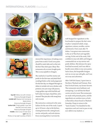 40 Sizzle Winter 14
stressed the importance of making curry
paste from scratch. Good curry paste
should be made daily and is what sets
the best Thai chefs apart. Many Thai
restaurants rely on store-bought paste.
This is unacceptable to Sringam.
She watched as I used the mortar and
pestle for the first time and joked that I
would get better as the week progressed.
On the first day, we whipped through six
dishes to include red curry chicken with
potatoes; tom yum soup with prawns;
crispy golden cups with fried fish and
herb salad; two types of pad thai; and a
steamed Thai pancake with mung bean
and coconut.
My instruction continued in the same
fashion for the rest of the week. I spent
up to 10 hours a day in the kitchen,
rotating between the cutting board,
mortar and pestle, and wok stations.
Every morning before I arrived, the
staff shopped for ingredients at the
local market to prepare the day’s mise
en place. I prepared salads, soups,
appetizers, entrees, noodles, curries
and desserts. I lost count after 70
dishes. I was given extra instruction
in the art of Thai fruit and vegetable
carving. At the end of the week, I felt
confident in my wok skills and Sringam
commended me on my mortar-and-
pestle abilities. My tolerance for spicy
food had increased, and I was able to
handle seven chilies in my curry pastes.
Sad to leave, the hospitable Sringam
sent me on my way with gifts, and I was
on to my next adventure.
After I left Koh Samui, I spent time in
Northern Thailand and Vietnam. Now
that I’m back home, my former favorite
Thai restaurants seem lackluster and
uninspiring. I can tell that the bland
curries served at most Thai restaurants
are made with premade pastes, and the
ingredients are nowhere near as fresh
or flavorful as those found in Thailand.
Someday, I hope to return to the
“land of smiles.” I’m thankful for this
experience and can’t wait to pass on my
new skills to my students. 
top left: Yellow rice with chicken.
Photo by Roongfa Sringam
middle left: Papaya fruit carving by
Marla Simon.
Photo by Roongfa Sringam
bottom left: Crispy golden cups with
fried fish and herb salad.
Photo by Roongfa Sringam
middle: Clear soup of roast duck.
right: Ma hor.
Photos on top right courtesy of Nahm
international flavors thailand
 