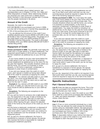 Form 5405 (2008) (Rev. 2-2009)                                                                                          Page   2

  For more information about related persons, see                ● If you die, any remaining annual installments are not
Nondeductible Loss in Chapter 2 of Pub. 544, Sales and           due. If you filed a joint return and then you die, your
Other Dispositions of Assets. When determining whether           surviving spouse would be required to repay his or her
you acquired your main home from a related person,               half of the remaining repayment amount.
family members in that discussion (except item 7) include        Homes purchased in 2009. You must repay the credit
only the people mentioned in 8a above.                           only if the home ceases to be your main home within the
                                                                 36-month period beginning on the purchase date. This
Amount of the Credit                                             includes situations where you sell the home, you convert
Generally, the credit is the smaller of:                         it to business or rental property, or the home is
                                                                 destroyed, condemned, or disposed of under threat of
● $7,500 ($8,000 if you purchased your home in 2009),            condemnation. You repay the credit by including it as
but only half of that amount if married filing separately, or    additional tax on the return for the year the home ceases
● 10% of the purchase price of the home.                         to be your main home. If the home continues to be your
  You are allowed the full amount of the credit if your          main home for at least 36 months beginning on the
modified adjusted gross income (MAGI) is $75,000 or less         purchase date, you do not have to repay any of the
($150,000 or less if married filing jointly). The phase-out of   credit.
the credit begins when your MAGI exceeds $75,000                    If you and your spouse claim the credit on a joint
($150,000 if married filing jointly). The credit is eliminated   return, each spouse is treated as having been allowed
completely when your MAGI reaches $95,000 ($170,000 if           half of the credit for purposes of repaying the credit.
married filing jointly).                                            Exceptions. The following are exceptions to the
                                                                 repayment rule.
Repayment of Credit
                                                                 ● If you sell the home to someone who is not related to
Homes purchased in 2008. You generally must repay the            you, the repayment in the year of sale is limited to the
credit over a 15-year period in 15 equal installments. The       amount of gain on the sale. (See item 8 under Who
repayment period begins in 2010 and you must include             Cannot Claim the Credit for the definition of a related
the first installment as additional tax on your 2010 tax         person.) When figuring the gain, reduce the adjusted
return.                                                          basis of the home by the amount of the credit.
   If your home ceases to be your main home before the           ● If the home is destroyed, condemned, or disposed of
15-year period is up, you must include all remaining             under threat of condemnation, and you acquire a new
annual installments as additional tax on the return for the      main home within 2 years of the event, you do not have
tax year that happens. This includes situations where you        to repay the credit.
sell the home, you convert it to business or rental              ● If, as part of a divorce settlement, the home is
property, or the home is destroyed, condemned, or                transferred to a spouse or former spouse, the spouse
disposed of under threat of condemnation.                        who receives the home is responsible for repaying the
   If you and your spouse claim the credit on a joint            credit.
return, each spouse is treated as having been allowed            ● If you die, repayment of the credit is not required. If you
half of the credit for purposes of repaying the credit.          filed a joint return and then you die, your surviving spouse
   Example 1. You claimed a $7,500 credit on your 2008           would be required to repay his or her half of the credit.
tax return. You must include $500 ($7,500 15) as
additional tax on your 2010 tax return and on each tax
return for the next 14 years.                                    Specific Instructions
   Example 2. You claimed a $7,500 credit on your 2008           Part I General Information
tax return. In 2009, you sold the home to your son. You
must include $7,500 as additional tax on your 2009 tax           Line B. Enter the date you acquired the home. This is the
return.                                                          date you purchased it (or the date you first occupied it if
   Exceptions. The following are exceptions to the               you constructed your main home).
repayment rule.                                                  Line C. You can choose to claim the credit on your 2008
● If you sell the home to someone who is not related to          Form 1040 for a main home purchased after December
you, the repayment in the year of sale is limited to the         31, 2008, and before December 1, 2009. If you make this
amount of gain on the sale. (See item 8 under Who                choice, check the box.
Cannot Claim the Credit for the definition of a related
person.) When figuring the gain, reduce the adjusted             Part II Credit
basis of the home by the amount of the credit you did not        Line 1. If two or more unmarried individuals buy a main
repay.                                                           home, they can allocate the credit among the individual
● If the home is destroyed, condemned, or disposed of            owners using any reasonable method. The total amount
under threat of condemnation, and you acquire a new              allocated cannot exceed the smaller of $7,500 ($8,000 if
main home within 2 years of the event, you continue to           you purchased your home in 2009) or 10% of the
pay the installments over the remainder of the 15-year           purchase price. See Purchase price on page 3.
repayment period.                                                Note. A reasonable method is any method that does not
● If, as part of a divorce settlement, the home is               allocate all or a part of the credit to a co-owner who is
transferred to a spouse or former spouse, the spouse             not eligible to claim that part of the credit.
who receives the home is responsible for making all
subsequent installment payments.
 