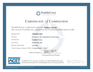 Certificate of Completion
FranklinCovey is pleased to present
this record of satisfactory completion for Continuing Education Credit.
Student ID:
Course:
Facilitator:
Location:
Date(s) Attended:
Total Contact Hours/CEU:
© FranklinCovey Co. All rights reserved. 2200 W. Parkway Blvd,. Salt Lake City, UT 84119 USA
continuingeducation@franklincovey.com
FRA110497 Version 1.0.0
Sponsor: FranklinCovey Co.
IACET Sponsor ID No.: 1045
Authorized Signature____________________________
Continuing Education Manager
FranklinCovey Co. has been accredited as an Authorized Provider by the
International Association for Continuing Education and Training (IACET).
Franklin Covey
Mathew Estrada
Excelerators: The 4 Imperatives of Great Leaders
1 Contact Hours/ .1 CEU
5604b89519805
World Wide Web
9/24/2015
 