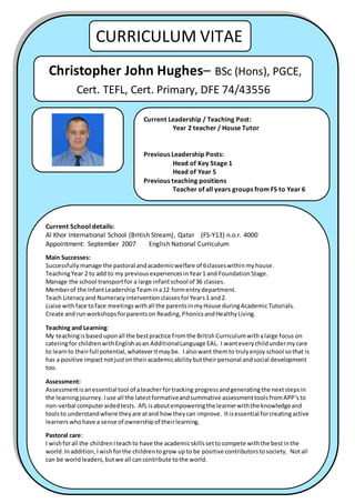1
CURRICULUM VITAE
Christopher John Hughes– BSc (Hons), PGCE,
Cert. TEFL, Cert. Primary, DFE 74/43556
Current Leadership / Teaching Post:
Year 2 teacher / House Tutor
Previous Leadership Posts:
Head of Key Stage 1
Head of Year 5
Previous teaching positions
Teacher of all years groups from FS to Year 6
Teacher of secondary PE and KS3 mixed subjects
Current School details:
Al Khor International School (British Stream), Qatar (FS-Y13) n.o.r. 4000
Appointment: September 2007 English National Curriculum
Main Successes:
Successfully manage the pastoral andacademicwelfare of 6classeswithinmyhouse.
TeachingYear 2 to add to my previousexperiencesinYear1 and FoundationStage.
Manage the school transportfor a large infantschool of 36 classes.
Memberof the InfantLeadershipTeamina12 formentrydepartment.
Teach Literacyand NumeracyinterventionclassesforYears1 and2.
Liaise withface toface meetingswithall the parentsinmyHouse duringAcademicTutorials.
Create and runworkshopsforparentson Reading,PhonicsandHealthyLiving.
Teaching and Learning:
My teachingisbaseduponall the bestpractice fromthe BritishCurriculumwithalarge focus on
cateringfor childrenwithEnglishasan AdditionalLanguage EAL. I wanteverychildundermycare
to learnto theirfull potential,whateveritmaybe. I alsowant themto trulyenjoy school sothat is
has a positive impact notjustontheiracademicabilitybuttheir personal andsocial development
too.
Assessment:
Assessmentisanessential tool of ateacherfortracking progressandgeneratingthe nextstepsin
the learningjourney.Iuse all the latestformativeandsummative assessmenttoolsfromAPP’sto
non-verbal computeraidedtests. AfL isaboutempoweringthe learnerwiththe knowledgeand
toolsto understandwhere theyare atand how theycan improve. Itisessential forcreatingactive
learners whohave a sense of ownershipof theirlearning.
Pastoral care:
I wishforall the childrenIteachto have the academicskillssettocompete withthe bestinthe
world.Inaddition,Iwishforthe childrentogrow upto be positive contributorstosociety. Notall
can be worldleaders,butwe all cancontribute tothe world.
 