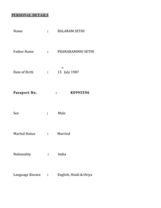 PERSONAL DETAILS
Name : BALARAM SETHI
Father Name : PRANABANDHU SETHI
Date of Birth : 15
th
July 1987
Passport No. : K0995596
Sex : Male
Marital Status : Married : worship
Nationality : India
Language Known : English, Hindi & Oriya
 