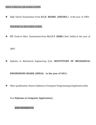 EDUCATIONAL QUALIFICATION
 High School Examination From B.S.E BOARD (ODISHA ) in the year of 2003.
TECHNICAL QUALIFICATION
 ITI Trade in fitter Examination from N.C.V.T BORD ( New Delhi) in the year of
2007.
 Diploma in Mechanical Engineering from INSTITUTION OF MECHANICAL
ENGINEERING BOARD (INDIA) in the year of 2011.
 Other qualification: Honors Diploma in Computer Programming & Application (One
Year Diploma in Computer Application).
JOB EXPERIENCE
 