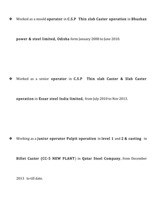  Worked as a mould operator in C.S.P Thin slab Caster operation in Bhushan
power & steel limited, Odisha form January 2008 to June 2010.
 Worked as a senior operator in C.S.P Thin slab Caster & Slab Caster
operation in Essar steel India limited, from July 2010 to Nov 2013.
 Working as a junior operator Pulpit operation in level 1 and 2 & casting in
Billet Caster (CC-5 NEW PLANT) in Qatar Steel Company, from December
2013 to till date.
 