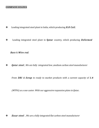 COMPANY STATUS
 Leading integrated steel plant in India, which producing H.R Coil.
 Leading integrated steel plant in Qatar country, which producing Deformed
Bars & Wire rod.
 Qatar steel , We are fully integrated low ,medium carbon steel manufacturer
From DRI & Scrap to ready to market products with a current capacity of 1.4
(MTPA) as a one caster. With our aggressive expansion plans in Qatar.
 Essar steel , We are a fully integrated flat carbon steel manufacturer
 