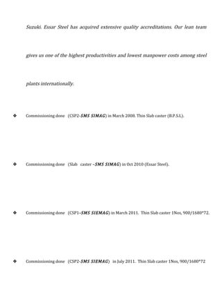 Suzuki. Essar Steel has acquired extensive quality accreditations. Our lean team
gives us one of the highest productivities and lowest manpower costs among steel
plants internationally.
 Commissioning done (CSP2-SMS SIMAG) in March 2008. Thin Slab caster (B.P.S.L).
 Commissioning done (Slab caster –SMS SIMAG) in Oct 2010 (Essar Steel).
 Commissioning done (CSP1-SMS SIEMAG) in March 2011. Thin Slab caster 1Nos, 900/1680*72.
 Commissioning done (CSP2-SMS SIEMAG) in July 2011. Thin Slab caster 1Nos, 900/1680*72
 