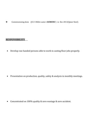  Commissioning done (CC-5 Billet caster SIEMENS ) in Dec 2013(Qatar Steel)
RESPONSIBILITY
• Develop raw handed persons able to work in casting floor jobs properly.
• Presentation on production, quality, safety & analysis in monthly meetings.
• Concentrated on 100% quality & zero wastage & zero accident.
 