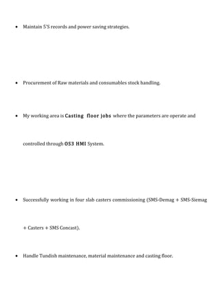 • Maintain 5’S records and power saving strategies.
• Procurement of Raw materials and consumables stock handling.
• My working area is Casting floor jobs where the parameters are operate and
controlled through OS3 HMI System.
• Successfully working in four slab casters commissioning (SMS-Demag + SMS-Siemag
+ Casters + SMS Concast).
• Handle Tundish maintenance, material maintenance and casting floor.
 
