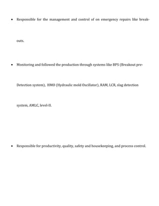 • Responsible for the management and control of on emergency repairs like break-
outs.
• Monitoring and followed the production through systems like BPS (Breakout pre-
Detection system), HMO (Hydraulic mold Oscillator), RAM, LCR, slag detection
system, AMLC, level-II.
• Responsible for productivity, quality, safety and housekeeping, and process control.
 