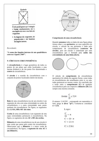 Comprimento de uma circunferência

Recordando:
“A soma dos ângulos internos de um quadrilátero
convexo é igual a 360º”.

Quando somamos todos os lados de uma figura plana
iremos obter o seu perímetro, no caso específico do
círculo, o cálculo do seu perímetro é dado pelo
comprimento da circunferência (contorno do
círculo), pois um círculo é contornado por uma
circunferência que é formada pela união das
extremidades de uma linha aberta.

5- CÍRCULO E CIRCUNFERÊNCIA
A circunferência é o lugar geométrico de todos os
pontos de um plano que estão localizados a uma
mesma distância r de um ponto fixo denominado o
centro da circunferência.
O círculo é a reunião da circunferência com o
conjunto de pontos localizados dentro da mesma.

O cálculo do comprimento da circunferência
(perímetro) foi obtido da seguinte forma: como todas
as circunferências são semelhantes entre si, ou seja,
todas pertencem ao mesmo centro, foi concluído que
a razão entre o comprimento (C) de qualquer
circunferência pelo seu respectivo diâmetro (D) será
sempre uma mesma constante.

Raio de uma circunferência (ou de um círculo) é um
segmento de reta com uma extremidade no centro da
circunferência e a outra extremidade num ponto
qualquer da circunferência. Na figura, os segmentos
de reta OA, OB e OC são raios.

O número 3,141592... corresponde em matemática à
letra grega π (lê-se "pi"). Costuma-se considerar
π = 3,14.

Corda de uma circunferência é um segmento de reta
cujas extremidades pertencem à circunferência. Na
figura, os segmentos de reta AC e DE são cordas.
Diâmetro de uma circunferência (ou de um círculo) é
uma corda que passa pelo centro da circunferência.
Observamos que o diâmetro é a maior corda da
circunferência. Na figura, o segmento de reta AC é
um diâmetro.

10

 