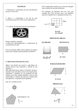 EXEMPLOS
1- Determinar o comprimento de uma circunferência
que tem 9 cm de raio.

Fácil compreender, portanto, que a área do retângulo
seja o produto de suas duas dimensões.
Um retângulo de dimensão 4cm por 3cm, por
exemplo, tem 12cm² de área. Isto é, sua superfície
equivale à superfície de 12 quadrados de lado 1cm.

2- Qual é o comprimento r do raio de uma
circunferência que tem 18,84 cm de comprimento?

3- A roda de um automóvel tem 0,6 m de diâmetro.

S = 4.3
S = 12 cm2

PRINCIPAIS ÁREAS:
Nessas condições, responda:
a) Qual será, aproximadamente, o comprimento da
circunferência da roda?

QUADRADO

RETÂNGULO

b) Se essa roda der 5000 voltas completas, de quantos
metros será a distância percorrida pelo automóvel?

S=l.l =l2
6- ÁREAS DAS FIGURAS PLANAS
Área é uma função que associa a cada figura um
número positivo que representa a medida de sua
superfície.
Mais importante do que saber as “fórmulas” de área é
entender o que represente a área de uma região plana.
Admitindo a superfície de um quadrado de lado
unitário como uma unidade quadrada, a área de uma
região plana é o número que expressa a relação entre
sua superfície e a superfície desse quadrado.

PARALELOGRAMO

Seja “u” a unidade de área:

TRIÂNGULO

11

 