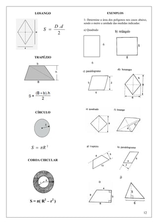 EXEMPLOS

LOSANGO

S =

D .d
2

1- Determine a área dos polígonos nos casos abaixo,
sendo o metro a unidade das medidas indicadas:
a) Quadrado

6

TRAPÉZIO
6

CÍRCULO

S = πR 2
COROA CIRCULAR

S = π( R2 – r2 )
12

 