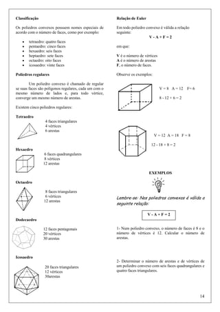 Classificação

Relação de Euler

Os poliedros convexos possuem nomes especiais de
acordo com o número de faces, como por exemplo:

Em todo poliedro convexo é válida a relação
seguinte:
V-A+F=2

•
•
•
•
•
•

tetraedro: quatro faces
pentaedro: cinco faces
hexaedro: seis faces
heptaedro: sete faces
octaedro: oito faces
icosaedro: vinte faces

Poliedros regulares
Um poliedro convexo é chamado de regular
se suas faces são polígonos regulares, cada um com o
mesmo número de lados e, para todo vértice,
converge um mesmo número de arestas.

em que:
V é o número de vértices
A é o número de arestas
F, o número de faces.
Observe os exemplos:

V = 8 A = 12 F= 6
8 - 12 + 6 = 2

Existem cinco poliedros regulares:
Tetraedro
4 faces triangulares
4 vértices
6 arestas
V = 12 A = 18 F = 8
12 - 18 + 8 = 2
Hexaedro
6 faces quadrangulares
8 vértices
12 arestas
EXEMPLOS
Octaedro
8 faces triangulares
6 vértices
12 arestas

Lembre-se: Nos poliedros convexos é válida a
seguinte relação:
V-A+F=2

Dodecaedro
12 faces pentagonais
20 vértices
30 arestas

1- Num poliedro convexo, o número de faces é 8 e o
número de vértices é 12. Calcular o número de
arestas.

Icosaedro
20 faces triangulares
12 vértices
30arestas

2- Determinar o número de arestas e de vértices de
um poliedro convexo com seis faces quadrangulares e
quatro faces triangulares.

14

 