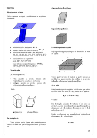 a) paralelepípedo oblíquo

PRISMA
Elementos do prisma
Dado o prisma a seguir, consideramos os seguintes
elementos:

b) paralelepípedo reto

•

bases:as regiões poligonais R e S.

•
•

altura:a distância h entre os planos
arestas das bases:os lados ( dos polígonos)

•

arestas laterais:os segmentos

•

faces laterais: os paralelogramos AA'BB',
BB'C'C, CC'D'D, DD'E'E, EE'A'A

Paralelepípedo retângulo
Seja o paralelepípedo retângulo de dimensões a, b e c
da figura:

Classificação
Um prisma pode ser:
•
•

reto: quando as arestas laterais são
perpendiculares aos planos das bases;
oblíquo: quando as arestas laterais são
oblíquas aos planos das bases.
Veja:

Temos quatro arestas de medida a, quatro arestas de
medida b e quatro arestas de medida c; as arestas
indicadas pela mesma letra são paralelas.
Área total
Planificando o paralelepípedo, verificamos que a área
total é a soma das áreas de cada par de faces opostas:
ST = 2( ab + ac + bc)
Volume
Por definição, unidade de volume é um cubo de
aresta 1. Assim, considerando um paralelepípedo de
dimensões 4, 2 e 2, podemos decompô-lo em 4 . 2 . 2
cubos de aresta 1:

prisma reto

prisma oblíquo
Então, o volume de um paralelepípedo retângulo de
dimensões a, b e c é dado por:

Paralelepípedo
Todo prisma cujas bases são paralelogramos
recebe o nome de paralelepípedo.Assim, podemos
ter:

V = abc

15

 