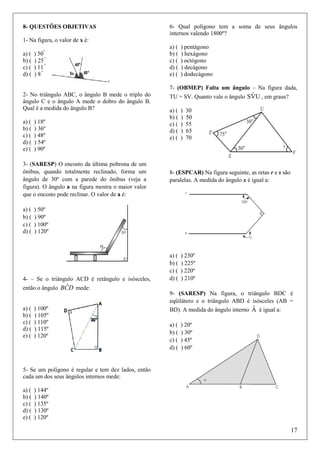 8- QUESTÕES OBJETIVAS

6- Qual polígono tem a soma de seus ângulos
internos valendo 1800º?

1- Na figura, o valor de x é:
a) (
b) (
c) (
d) (

) 50º
) 25 º
) 11 º
) 8º

a) (
b) (
c) (
d) (
e) (

) pentágono
) hexágono
) octógono
) decágono
) dodecágono

7- (OBMEP) Falta um ângulo – Na figura dada,
2- No triângulo ABC, o ângulo B mede o triplo do
ângulo C e o ângulo A mede o dobro do ângulo B.
Qual é a medida do ângulo B?
a) (
b) (
c) (
d) (
e) (

) 18º
) 36º
) 48º
) 54º
) 90º

3- (SARESP) O encosto da última poltrona de um
ônibus, quando totalmente reclinado, forma um
ângulo de 30º com a parede do ônibus (veja a
figura). O ângulo a na figura mostra o maior valor
que o encosto pode reclinar. O valor de a é:
a) (
b) (
c) (
d) (

a) (
b) (
c) (
d) (
e) (

)
)
)
)
)

30
50
55
65
70

8- (ESPCAR) Na figura seguinte, as retas r e s são
paralelas. A medida do ângulo x é igual a:

) 50º
) 90º
) 100º
) 120º

4- – Se o triângulo ACD é retângulo e isósceles,

ˆ
então o ângulo BCD mede:
a) (
b) (
c) (
d) (
e) (

ˆ
TU = SV. Quanto vale o ângulo SVU , em graus?

) 100º
) 105º
) 110º
) 115º
) 120º

a) (
b) (
c) (
d) (

) 230º
) 225º
) 220º
) 210º

9- (SARESP) Na figura, o triângulo BDC é
eqüilátero e o triângulo ABD é isósceles (AB =
ˆ
BD). A medida do ângulo interno A é igual a:
a) (
b) (
c) (
d) (

) 20º
) 30º
) 45º
) 60º

5- Se um polígono é regular e tem dez lados, então
cada um dos seus ângulos internos mede:
a) (
b) (
c) (
d) (
e) (

) 144º
) 140º
) 135º
) 130º
) 120º

17

 