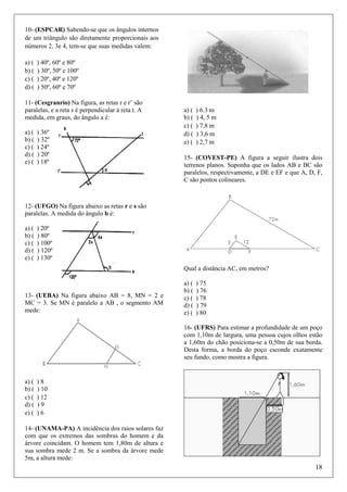 10- (ESPCAR) Sabendo-se que os ângulos internos
de um triângulo são diretamente proporcionais aos
números 2, 3e 4, tem-se que suas medidas valem:
a) (
b) (
c) (
d) (

) 40º, 60º e 80º
) 30º, 50º e 100º
) 20º, 40º e 120º
) 50º, 60º e 70º

11- (Cesgranrio) Na figura, as retas r e r’ são
paralelas, e a reta s é perpendicular à reta t. A
medida, em graus, do ângulo a é:
a) (
b) (
c) (
d) (
e) (

) 36º
) 32º
) 24º
) 20º
) 18º

a) (
b) (
c) (
d) (
e) (

) 6.3 m
) 4, 5 m
) 7,8 m
) 3,6 m
) 2,7 m

15- (COVEST-PE) A figura a seguir ilustra dois
terrenos planos. Suponha que os lados AB e BC são
paralelos, respectivamente, a DE e EF e que A, D, F,
C são pontos colineares.

12- (UFGO) Na figura abaixo as retas r e s são
paralelas. A medida do ângulo b é:
a) (
b) (
c) (
d) (
e) (

) 20º
) 80º
) 100º
) 120º
) 130º
Qual a distância AC, em metros?

13- (UEBA) Na figura abaixo AB = 8, MN = 2 e
MC = 3. Se MN é paralelo a AB , o segmento AM
mede:

a) (
b) (
c) (
d) (
e) (

) 75
) 76
) 78
) 79
) 80

16- (UFRS) Para estimar a profundidade de um poço
com 1,10m de largura, uma pessoa cujos olhos estão
a 1,60m do chão posiciona-se a 0,50m de sua borda.
Desta forma, a borda do poço esconde exatamente
seu fundo, como mostra a figura.

a) (
b) (
c) (
d) (
e) (

)8
) 10
) 12
)9
)6

14- (UNAMA-PA) A incidência dos raios solares faz
com que os extremos das sombras do homem e da
árvore coincidam. O homem tem 1,80m de altura e
sua sombra mede 2 m. Se a sombra da árvore mede
5m, a altura mede:

18

 