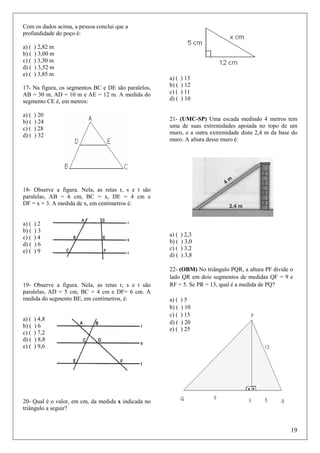 Com os dados acima, a pessoa conclui que a
profundidade do poço é:
a) (
b) (
c) (
d) (
e) (

) 2,82 m
) 3,00 m
) 3,30 m
) 3,52 m
) 3,85 m

17- Na figura, os segmentos BC e DE são paralelos,
AB = 30 m, AD = 10 m e AE = 12 m. A medida do
segmento CE é, em metros:
a) (
b) (
c) (
d) (

) 20
) 24
) 28
) 32

a) (
b) (
c) (
d) (

) 13
) 12
) 11
) 10

21- (UMC-SP) Uma escada medindo 4 metros tem
uma de suas extremidades apoiada no topo de um
muro, e a outra extremidade dista 2,4 m da base do
muro. A altura desse muro é:

18- Observe a figura. Nela, as retas r, s e t são
paralelas, AB = 6 cm, BC = x, DE = 4 cm e
DF = x + 3. A medida de x, em centímetros é:

a) (
b) (
c) (
d) (
e) (

)2
)3
)4
)6
)9

19- Observe a figura. Nela, as retas r, s e t são
paralelas, AD = 5 cm, BC = 4 cm e DF= 6 cm. A
medida do segmento BE, em centímetros, é:

a) (
b) (
c) (
d) (
e) (

) 4,8
)6
) 7,2
) 8,8
) 9,6

a) (
b) (
c) (
d) (

) 2,3
) 3,0
) 3,2
) 3,8

22- (OBM) No triângulo PQR, a altura PF divide o
lado QR em dois segmentos de medidas QF = 9 e
RF = 5. Se PR = 13, qual é a medida de PQ?
a) (
b) (
c) (
d) (
e) (

)5
) 10
) 15
) 20
) 25

20- Qual é o valor, em cm, da medida x indicada no
triângulo a seguir?

19

 